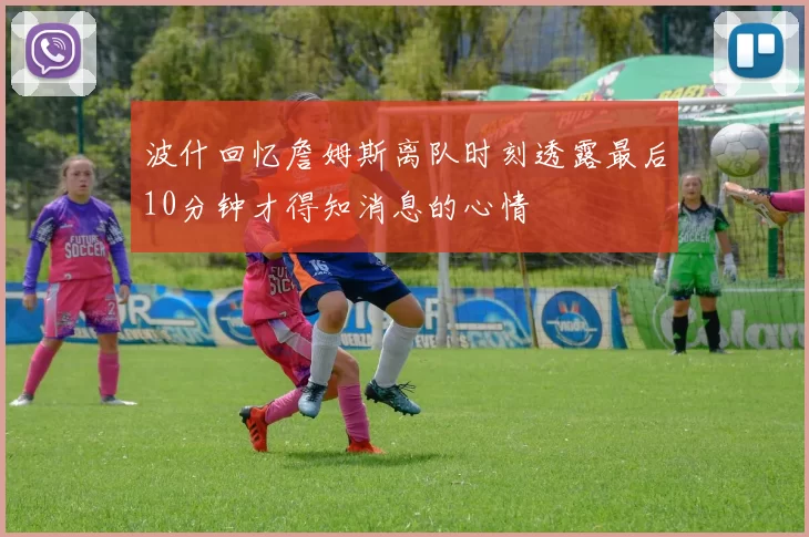 波什回忆詹姆斯离队时刻透露最后10分钟才得知消息的心情