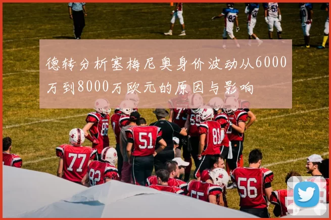 德转分析塞梅尼奥身价波动从6000万到8000万欧元的原因与影响