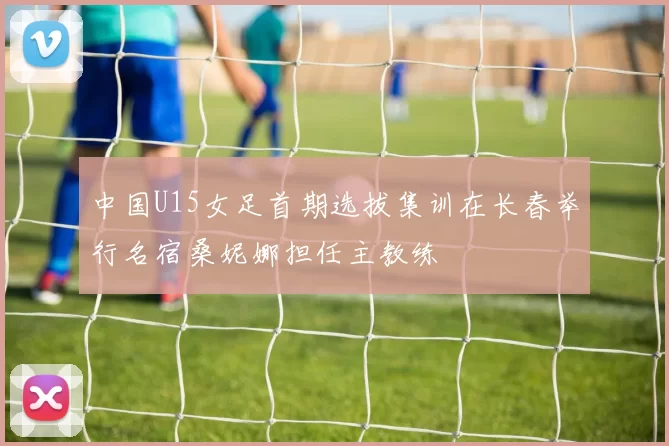 中国U15女足首期选拔集训在长春举行名宿桑妮娜担任主教练