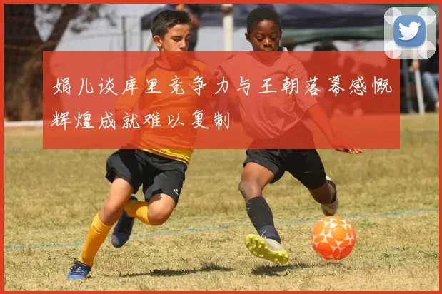 娟儿谈库里竞争力与王朝落幕感慨辉煌成就难以复制