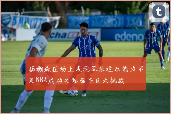 杨瀚森在场上表现笨拙运动能力不足NBA成功之路面临巨大挑战