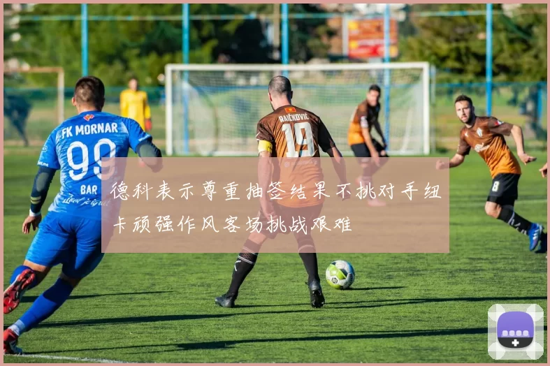 德科表示尊重抽签结果不挑对手纽卡顽强作风客场挑战艰难