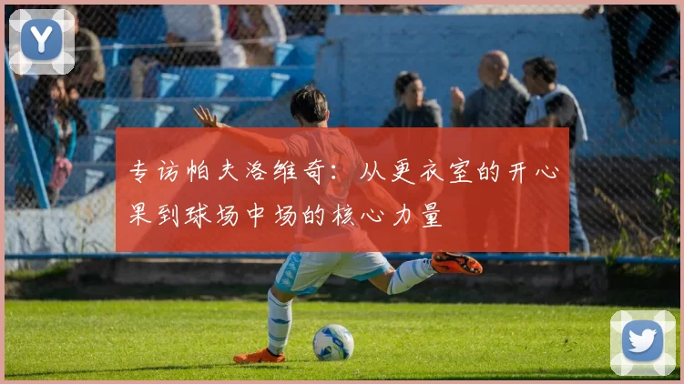 专访帕夫洛维奇：从更衣室的开心果到球场中场的核心力量