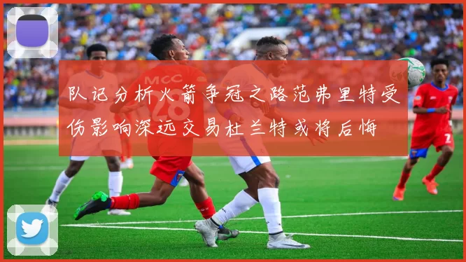 队记分析火箭争冠之路范弗里特受伤影响深远交易杜兰特或将后悔