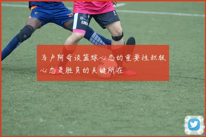 马卢阿奇谈篮球心态的重要性积极心态是胜负的关键所在