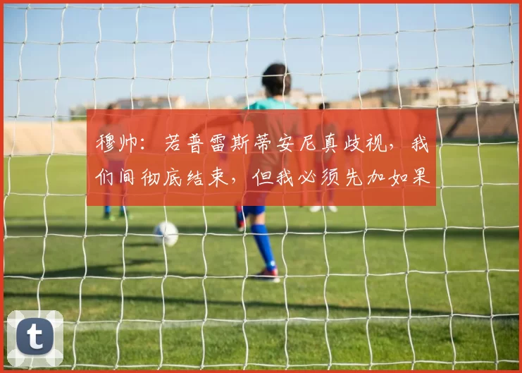 穆帅：若普雷斯蒂安尼真歧视，我们间彻底结束，但我必须先加如果