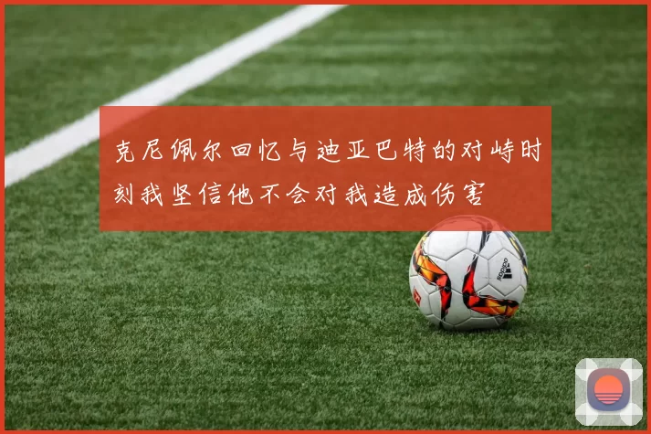 克尼佩尔回忆与迪亚巴特的对峙时刻我坚信他不会对我造成伤害