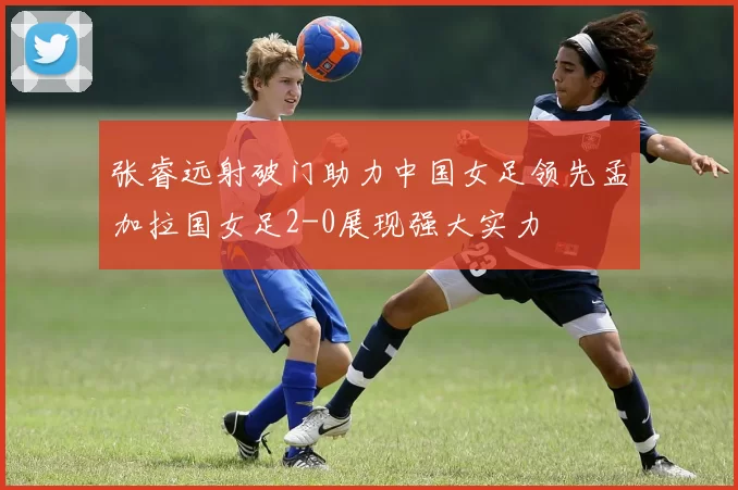 张睿远射破门助力中国女足领先孟加拉国女足2-0展现强大实力