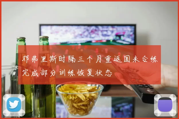 邓弗里斯时隔三个月重返国米合练完成部分训练恢复状态