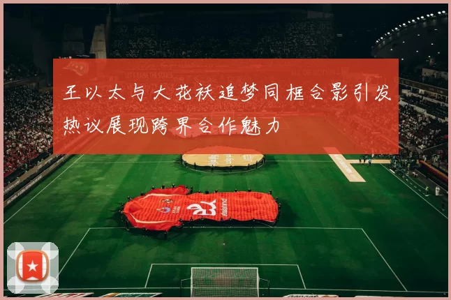 王以太与大花袄追梦同框合影引发热议展现跨界合作魅力